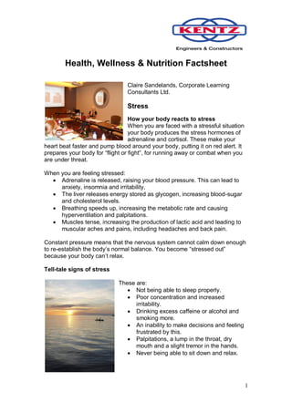 Health, Wellness & Nutrition Factsheet

                                Claire Sandelands, Corporate Learning
                                Consultants Ltd.

                                Stress
                                  How your body reacts to stress
                                  When you are faced with a stressful situation
                                  your body produces the stress hormones of
                                  adrenaline and cortisol. These make your
heart beat faster and pump blood around your body, putting it on red alert. It
prepares your body for “flight or fight”, for running away or combat when you
are under threat.

When you are feeling stressed:
   Adrenaline is released, raising your blood pressure. This can lead to
     anxiety, insomnia and irritability.
   The liver releases energy stored as glycogen, increasing blood-sugar
     and cholesterol levels.
   Breathing speeds up, increasing the metabolic rate and causing
     hyperventilation and palpitations.
   Muscles tense, increasing the production of lactic acid and leading to
     muscular aches and pains, including headaches and back pain.

Constant pressure means that the nervous system cannot calm down enough
to re-establish the body’s normal balance. You become “stressed out”
because your body can’t relax.

Tell-tale signs of stress

                             These are:
                                 Not being able to sleep properly.
                                 Poor concentration and increased
                                   irritability.
                                 Drinking excess caffeine or alcohol and
                                   smoking more.
                                 An inability to make decisions and feeling
                                   frustrated by this.
                                 Palpitations, a lump in the throat, dry
                                   mouth and a slight tremor in the hands.
                                 Never being able to sit down and relax.




                                                                                  1
 