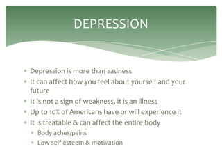 DEPRESSION


Depression is more than sadness
It can affect how you feel about yourself and your
future
It is not a sign of weakness, it is an illness
Up to 10% of Americans have or will experience it
It is treatable & can affect the entire body
  Body aches/pains
  Low self esteem & motivation
 
