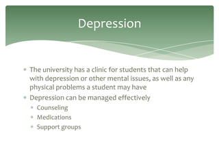 Depression


The university has a clinic for students that can help
with depression or other mental issues, as well as any
physical problems a student may have
Depression can be managed effectively
  Counseling
  Medications
  Support groups
 