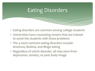 Eating Disorders


Eating disorders are common among college students
Universities have counseling centers that are trained
to assist the students with these problems
The 3 most common eating disorders include:
Anorexia, Bulimia, and Binge eating
Regardless of which disorder, all may stem from
depression, anxiety, or poor body image
 