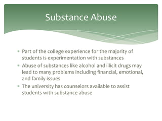Substance Abuse


Part of the college experience for the majority of
students is experimentation with substances
Abuse of substances like alcohol and illicit drugs may
lead to many problems including financial, emotional,
and family issues
The university has counselors available to assist
students with substance abuse
 