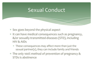 Sexual Conduct


Sex goes beyond the physical aspect
It can have medical consequences such as pregnancy,
&/or sexually-transmitted-diseases (STD), including
HIV & AIDs
  These consequences may affect more than just the
  sexual partner(s), they can include family and friends
The only 100% method of prevention of pregnancy &
STDs is abstinence
 