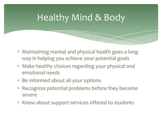 Healthy Mind & Body


Maintaining mental and physical health goes a long
way in helping you achieve your potential goals
Make healthy choices regarding your physical and
emotional needs
Be informed about all your options
Recognize potential problems before they become
severe
Know about support services offered to students
 
