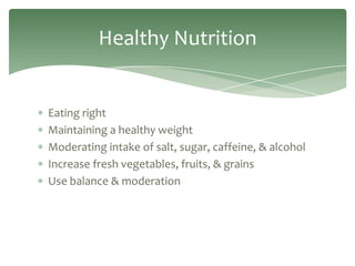 Healthy Nutrition


Eating right
Maintaining a healthy weight
Moderating intake of salt, sugar, caffeine, & alcohol
Increase fresh vegetables, fruits, & grains
Use balance & moderation
 