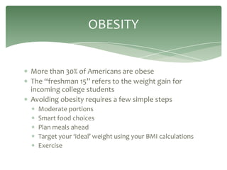 OBESITY


More than 30% of Americans are obese
The “freshman 15” refers to the weight gain for
incoming college students
Avoiding obesity requires a few simple steps
  Moderate portions
  Smart food choices
  Plan meals ahead
  Target your ‘ideal’ weight using your BMI calculations
  Exercise
 