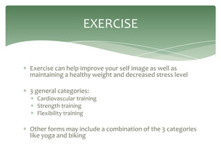 EXERCISE


Exercise can help improve your self image as well as
maintaining a healthy weight and decreased stress level

3 general categories:
  Cardiovascular training
  Strength training
  Flexibility training

Other forms may include a combination of the 3 categories
like yoga and biking
 