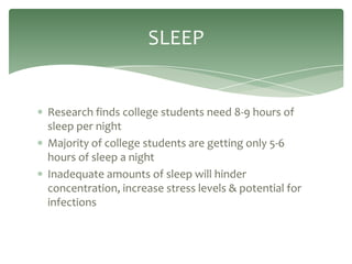 SLEEP


Research finds college students need 8-9 hours of
sleep per night
Majority of college students are getting only 5-6
hours of sleep a night
Inadequate amounts of sleep will hinder
concentration, increase stress levels & potential for
infections
 
