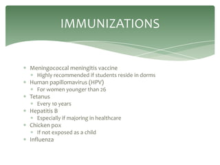 IMMUNIZATIONS


Meningococcal meningitis vaccine
  Highly recommended if students reside in dorms
Human papillomavirus (HPV)
  For women younger than 26
Tetanus
  Every 10 years
Hepatitis B
  Especially if majoring in healthcare
Chicken pox
  If not exposed as a child
Influenza
 