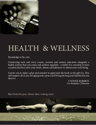 HEALTH & WELLNESS 
Knowledge is the core. 
Connecting each and every source, western and eastern education alongside a 
bodily activity that you enjoy and achieve regularly... a habit! It is essential to have 
a system that best suits your needs, desires and pleasure to obtain your well-being. 
I invite you to make a plan and commit to appreciate the body as the gift it is. This 
will support all of you, bringing inner peace and living the long and healthy life you 
deserve. 
YVONNE ROBERTS 
Co-Founder | Director 
Blast from the past...future dates coming soon! 
 