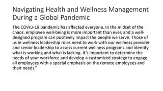 Navigating Health and Wellness Management
During a Global Pandemic
The COVID-19 pandemic has affected everyone. In the midset of the
chaos, employee well-being is more important than ever, and a well-
designed program can positively impact the people we serve. Those of
us in wellness leadership roles need to work with our wellness provider
and senior leadership to assess current wellness programs and identify
what is working and what is lacking. It’s important to determine the
needs of your workforce and develop a customized strategy to engage
all employees with a special emphasis on the remote employees and
their needs.”
 