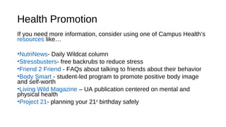 Health Promotion
If you need more information, consider using one of Campus Health’s
resources like…
•NutriNews- Daily Wildcat column
•Stressbusters- free backrubs to reduce stress
•Friend 2 Friend - FAQs about talking to friends about their behavior
•Body Smart - student-led program to promote positive body image
and self-worth
•Living Wild Magazine – UA publication centered on mental and
physical health
•Project 21- planning your 21st
birthday safely
 