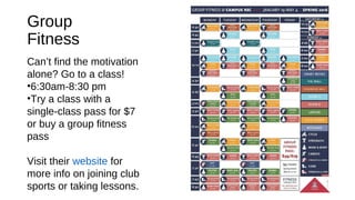 Group
Fitness
Can’t find the motivation
alone? Go to a class!
•6:30am-8:30 pm
•Try a class with a
single-class pass for $7
or buy a group fitness
pass
Visit their website for
more info on joining club
sports or taking lessons.
 