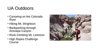 UA Outdoors
• Canoeing on the Colorado
River
• Hiking Mt. Wrightson
• Backpacking through
Aravaipa Canyon
• Rock Climbing Mt. Lemmon
• High Ropes Challenge
Course
 