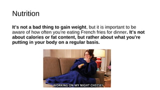 Nutrition
It’s not a bad thing to gain weight, but it is important to be
aware of how often you’re eating French fries for dinner. It’s not
about calories or fat content, but rather about what you’re
putting in your body on a regular basis.
 