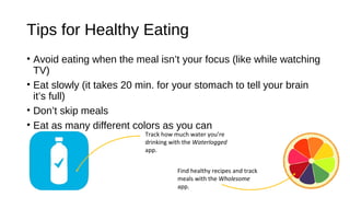 Tips for Healthy Eating
• Avoid eating when the meal isn’t your focus (like while watching
TV)
• Eat slowly (it takes 20 min. for your stomach to tell your brain
it’s full)
• Don’t skip meals
• Eat as many different colors as you can
Track how much water you’re
drinking with the Waterlogged
app.
Find healthy recipes and track
meals with the Wholesome
app.
 