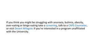 If you think you might be struggling with anorexia, bulimia, obesity,
over-eating or binge-eating take a screening, talk to a CAPS Counselor,
or visit Desert Milagros if you’re interested in a program unaffiliated
with the University.
 