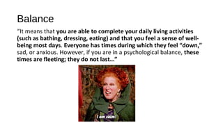 Balance
“It means that you are able to complete your daily living activities
(such as bathing, dressing, eating) and that you feel a sense of well-
being most days. Everyone has times during which they feel “down,”
sad, or anxious. However, if you are in a psychological balance, these
times are fleeting; they do not last…”
 