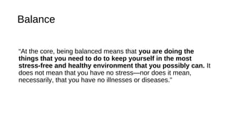 Balance
“At the core, being balanced means that you are doing the
things that you need to do to keep yourself in the most
stress-free and healthy environment that you possibly can. It
does not mean that you have no stress—nor does it mean,
necessarily, that you have no illnesses or diseases.”
 