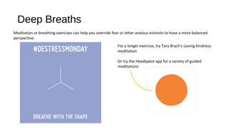 Deep Breaths
For a longer exercise, try Tara Brach's Loving Kindness
meditation
Or try the Headspace app for a variety of guided
meditations
Meditation or breathing exercises can help you override fear or other anxious instincts to have a more balanced
perspective.
 