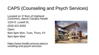 CAPS (Counseling and Psych Services)
Located on 3rd
floor of Highland
Commons, above Campus Health
1224 E. Lowell St.
(520) 621-9202
Open:
8am-5pm Mon, Tues, Thurs, Fri
9am-5pm Wed
https://www.health.arizona.edu/co
unseling-and-psych-services
 