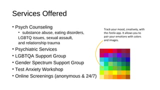 Services Offered
• Psych Counseling
• substance abuse, eating disorders,
LGBTQ issues, sexual assault,
and relationship trauma
• Psychiatric Services
• LGBTQA Support Group
• Gender Spectrum Support Group
• Test Anxiety Workshop
• Online Screenings (anonymous & 24/7)
Track your mood, creatively, with
the Feelix app. It allows you to
pair your emotions with colors
and images.
 
