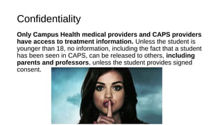 Confidentiality
Only Campus Health medical providers and CAPS providers
have access to treatment information. Unless the student is
younger than 18, no information, including the fact that a student
has been seen in CAPS, can be released to others, including
parents and professors, unless the student provides signed
consent.
 