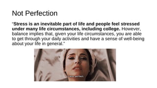 Not Perfection
“Stress is an inevitable part of life and people feel stressed
under many life circumstances, including college. However,
balance implies that, given your life circumstances, you are able
to get through your daily activities and have a sense of well-being
about your life in general.”
 