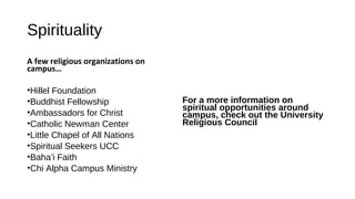 Spirituality
A few religious organizations on
campus…
•Hillel Foundation
•Buddhist Fellowship
•Ambassadors for Christ
•Catholic Newman Center
•Little Chapel of All Nations
•Spiritual Seekers UCC
•Baha’i Faith
•Chi Alpha Campus Ministry
For a more information on
spiritual opportunities around
campus, check out the University
Religious Council
 