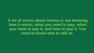 A lot of stress about money is not knowing
how it works: what you need to pay, when
you need to pay it, and how to pay it. You
need to know who to talk to.
 