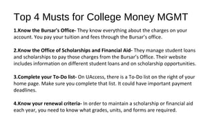 Top 4 Musts for College Money MGMT
1.Know the Bursar's Office- They know everything about the charges on your
account. You pay your tuition and fees through the Bursar’s office.
2.Know the Office of Scholarships and Financial Aid- They manage student loans
and scholarships to pay those charges from the Bursar’s Office. Their website
includes information on different student loans and on scholarship opportunities.
3.Complete your To-Do list- On UAccess, there is a To-Do list on the right of your
home page. Make sure you complete that list. It could have important payment
deadlines.
4.Know your renewal criteria- In order to maintain a scholarship or financial aid
each year, you need to know what grades, units, and forms are required.
 