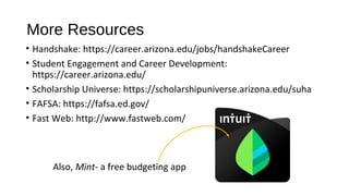 More Resources
• Handshake: https://career.arizona.edu/jobs/handshakeCareer
• Student Engagement and Career Development:
https://career.arizona.edu/
• Scholarship Universe: https://scholarshipuniverse.arizona.edu/suha
• FAFSA: https://fafsa.ed.gov/
• Fast Web: http://www.fastweb.com/
Also, Mint- a free budgeting app
 