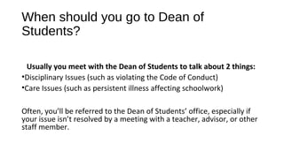 When should you go to Dean of
Students?
Usually you meet with the Dean of Students to talk about 2 things:
•Disciplinary Issues (such as violating the Code of Conduct)
•Care Issues (such as persistent illness affecting schoolwork)
Often, you’ll be referred to the Dean of Students’ office, especially if
your issue isn’t resolved by a meeting with a teacher, advisor, or other
staff member.
 