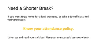 Need a Shorter Break?
If you want to go home for a long weekend, or take a day off class- tell
your professors.
Know your attendance policy.
Listen up and read your syllabus! Use your unexcused absences wisely.
 