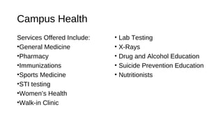 Campus Health
Services Offered Include:
•General Medicine
•Pharmacy
•Immunizations
•Sports Medicine
•STI testing
•Women’s Health
•Walk-in Clinic
• Lab Testing
• X-Rays
• Drug and Alcohol Education
• Suicide Prevention Education
• Nutritionists
 