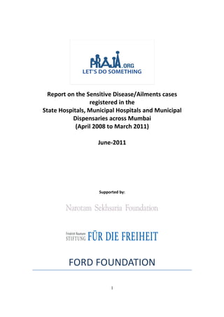 Report on the Sensitive Disease/Ailments cases
                 registered in the
State Hospitals, Municipal Hospitals and Municipal
           Dispensaries across Mumbai
            (April 2008 to March 2011)

                   June-2011




                    Supported by:




         FORD FOUNDATION

                         1
 