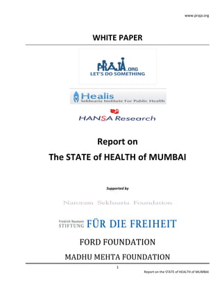 www.praja.org




         WHITE PAPER




          Report on
The STATE of HEALTH of MUMBAI


            Supported by




      FORD FOUNDATION
   MADHU MEHTA FOUNDATION
                 1
                           Report on the STATE of HEALTH of MUMBAI
 