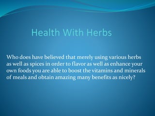 Who does have believed that merely using various herbs
as well as spices in order to flavor as well as enhance your
own foods you are able to boost the vitamins and minerals
of meals and obtain amazing many benefits as nicely?
 