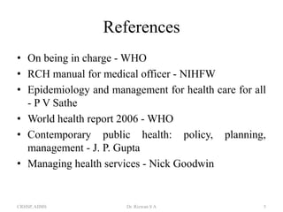 References
• On being in charge - WHO
• RCH manual for medical officer - NIHFW
• Epidemiology and management for health care for all
- P V Sathe
• World health report 2006 - WHO
• Contemporary public health: policy, planning,
management - J. P. Gupta
• Managing health services - Nick Goodwin

CRHSP, AIIMS

Dr. Rizwan S A

5

 