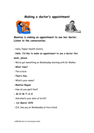 Making a doctor’s appointment
Momtaz is making an appointment to see her doctor.
Listen to the conversation.
- Hello, Poplar Health Centre.
- Hello. I’d like to make an appointment to see a doctor this
week, please.
- We’ve got something on Wednesday morning with Dr Walker.
- What time?
- Ten o’clock
- That’s fine.
- What’s your name?
- Momtaz Begum
- How do you spell that?
- M-O-M-T-A-Z
- And what’s your date of birth?
- 1st March 1970
- O.K. See you on Wednesday at ten o’clock.
Lr/E1.2d listen for phonological detail
 