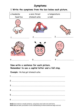Symptoms
1 Write the symptoms from the box below each picture.
Now write a sentence for each picture.
Remember to use a capital letter and a full stop.
Example: He has got stomach ache.
1 ……………………………………………………………………………………………………………………
2 …………………………………………………………………………………………………………………..
3 …………………………………………………………………………………………………………………..
4 …………………………………………………………………………………………………………………..
5 …………………………………………………………………………………………………………………..
6 …………………………………………………………………………………………………………………..
a headache a sore throat a temperature
head lice stomach ache a rash
1 …………………………………… 2 …………………………………… 3 ……………………………………
4 …………………………………… 5 …………………………………… 6 ……………………………………
Ws/E1.1a construct a simple sentence, using basic word order and verb forms
Ws/E1.2a use basic punctuation to aid understanding of where sentences begin and end
 