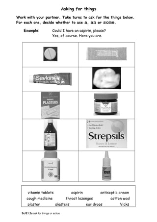 Asking for things
Work with your partner. Take turns to ask for the things below.
For each one, decide whether to use a, an or some.
Example: Could I have an aspirin, please?
Yes, of course. Here you are.
vitamin tablets aspirin antiseptic cream
cough medicine throat lozenges cotton wool
plaster plasters ear drops Vicks
Sc/E1.2a ask for things or action
 