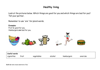 Healthy living
Look at the pictures below. Which things are good for you and which things are bad for you?
Tell your partner.
Remember to use 'are' for plural words.
Examples
Fruit is good for you.
Hamburgers are bad for you.
Useful words
cigarettes fruit vegetables alcohol hamburgers exercise
Sc/E1.4a make simple statements of fact
 
