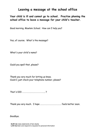 Leaving a message at the school office
Your child is ill and cannot go to school. Practise phoning the
school office to leave a message for your child's teacher.
Good morning. Mowlem School. How can I help you?
Yes, of course. What's the message?
What's your child's name?
Could you spell that, please?
Thank you very much for letting us know.
Could I just check your telephone number, please?
That's 020 ……………………………………….. ?
Thank you very much. I hope ……………………………………. feels better soon.
Goodbye.
Sc/E1.4a make statements of fact clearly
Lr/E1.4a listen and respond to requests for personal information
 