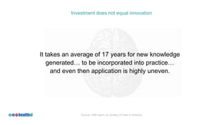 Investment does not equal innovation
It takes an average of 17 years for new knowledge
generated… to be incorporated into practice…
and even then application is highly uneven.
Source: IOM report on Quality of Care in America
 