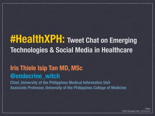#HealthXPH: Tweet Chat on Emerging 
Technologies & Social Media in Healthcare 
Iris Thiele Isip Tan MD, MSc 
@endocrine_witch 
Chief, University of the Philippines Medical Informatics Unit 
Associate Professor, University of the Philippines College of Medicine 
PSMO 
EDSA Shangrila Hotel, 16 Oct 2014 
 