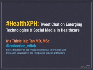 #HealthXPH: Tweet Chat on Emerging
Technologies & Social Media in Healthcare
Iris Thiele Isip Tan MD, MSc
@endocrine_witch
Chief, University of the Philippines Medical Informatics Unit
Professor, University of the Philippines College of Medicine
UPMAS
UPCM, 22 Apr 2015
 