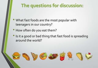 The questions for discussion:
• What fast foods are the most popular with
teenagers in our country?
• How often do you eat them?
• Is it a good or bad thing that fast food is spreading
around the world?
 