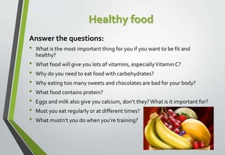 Healthy food
Answer the questions:
• What is the most important thing for you if you want to be fit and
healthy?
• What fo...