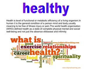 Health is level of functional or metabolic efficiency of a living organism.In
human it is the general condition of a person mind and body,usually
meaning to be free of illness injury or pain.The world health organisation
(WHO) defined health as a state of complete physical mental and social
well-being and not just the absence ofdisease and infirmity
 