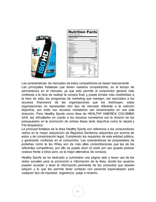 13
Las características de mercadeo de estos competidores se basan básicamente
Las principales fortalezas que tienen nuestros competidores, es el tiempo de
permanencia en el mercado, ya que esto permite al consumidor generar más
confianza a la hora de realizar la compra final, y puede brindar más credibilidad a
la hora de esta; los programas de marketing que manejan, van asociados a los
recursos financieros de las organizaciones que los distribuyen, estas
organizaciones no representan otro tipo de mercado diferente a la nutrición
deportiva, por ende sus recursos monetarios van encaminados en una sola
dirección. Para Healthy Sports como línea de HEALTHY AMERICA COLOMBIA
SAS, las dificultades en cuanto a los recursos monetarios son la división de los
presupuestos en la promoción de ambas líneas tanto deportiva como la natural y
Fito terapéutica.
La principal fortaleza de la línea Healthy Sports con referencia a los consumidores
radica en la mayor adquisición de Registros Sanitarios adquiridos por encima de
estos y de comprobación legal. Cumpliendo los requisitos de esta entidad pública,
y generando confianza en el consumidor. Las características de propiedades de
proteínas como la Iso Whey son de más altas concentraciones que las de los
referentes competitivos, por ello se puede decir el costo por uso (puede parecer
costoso frente a otros pero, es la mejor alternativa de compra).
Healthy Sports se ha dedicado a suministrar una página web y hacer uso de las
redes sociales para la promoción e información de la línea, donde los usuarios
pueden acceder y tener la información pertinente de los productos que deseen
adquirir y lo que les permite tener contacto con personal especializado para
cualquier tipo de inquietud, sugerencia, queja o reclamo.
 